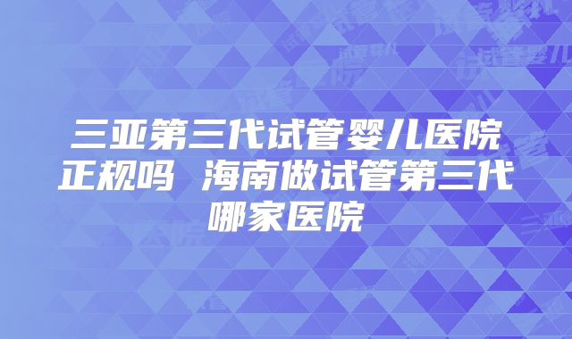 三亚第三代试管婴儿医院正规吗 海南做试管第三代哪家医院