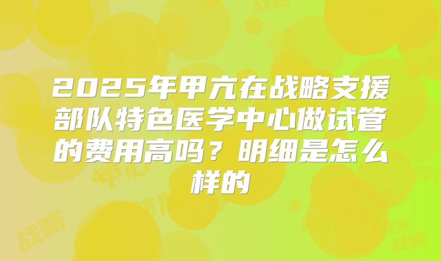 2025年甲亢在战略支援部队特色医学中心做试管的费用高吗?明细是怎么样的