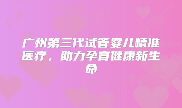 广州第三代试管婴儿精准医疗，助力孕育健康新生命