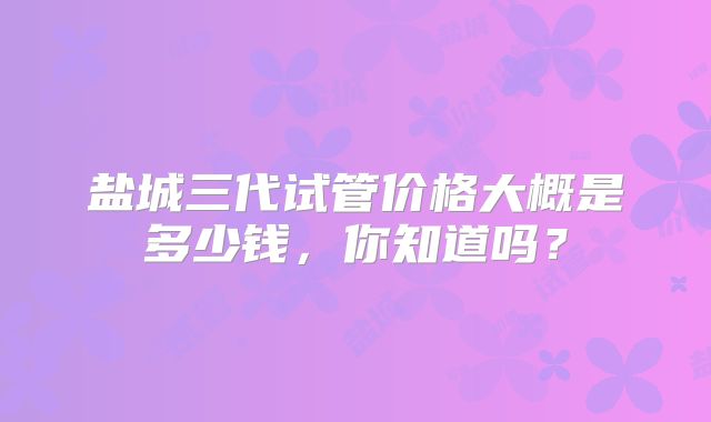 盐城三代试管价格大概是多少钱,你知道吗?