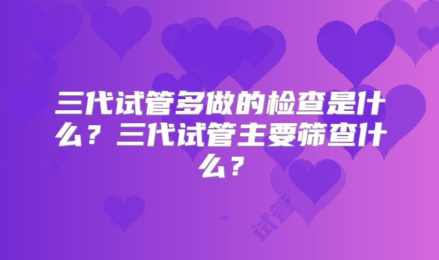 三代试管多做的检查是什么？三代试管主要筛查什么？