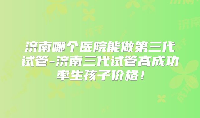 济南哪个医院能做第三代试管-济南三代试管高成功率生孩子价格！