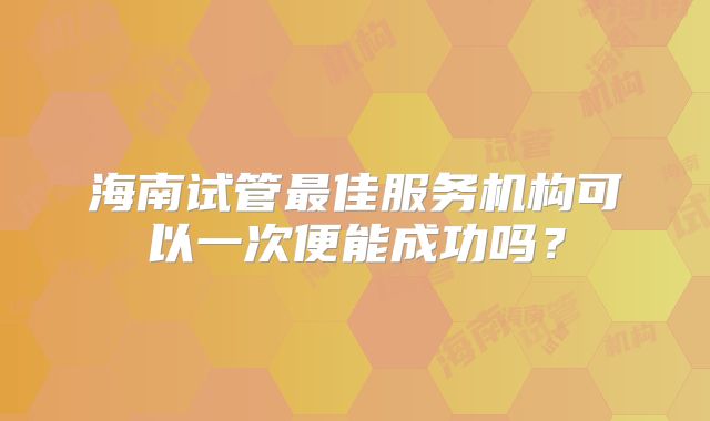 海南试管最佳服务机构可以一次便能成功吗？