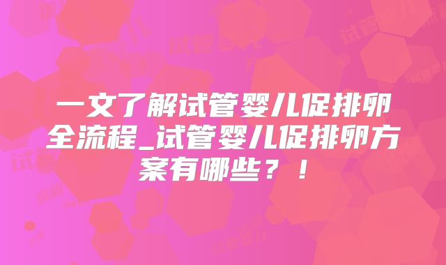 一文了解试管婴儿促排卵全流程_试管婴儿促排卵方案有哪些？！