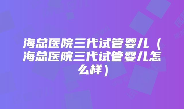 海总医院三代试管婴儿(海总医院三代试管婴儿怎么样)