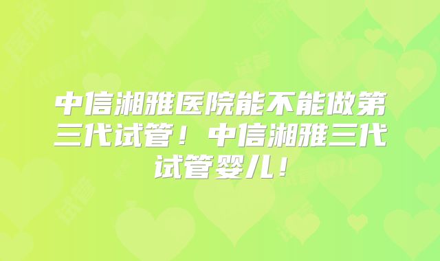 中信湘雅医院能不能做第三代试管！中信湘雅三代试管婴儿！