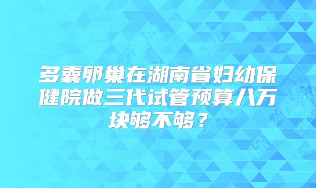 多囊卵巢在湖南省妇幼保健院做三代试管预算八万块够不够？