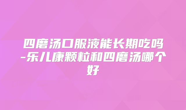 四磨汤口服液能长期吃吗-乐儿康颗粒和四磨汤哪个好