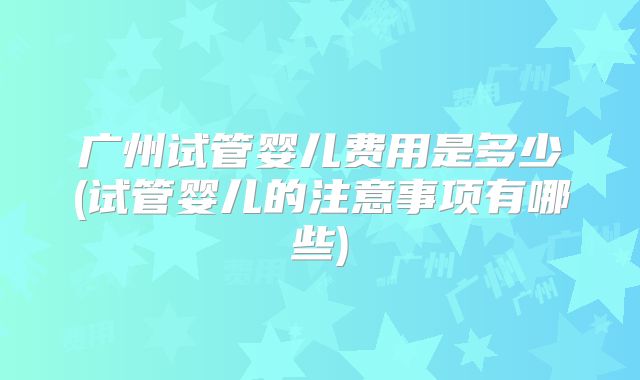 广州试管婴儿费用是多少(试管婴儿的注意事项有哪些)