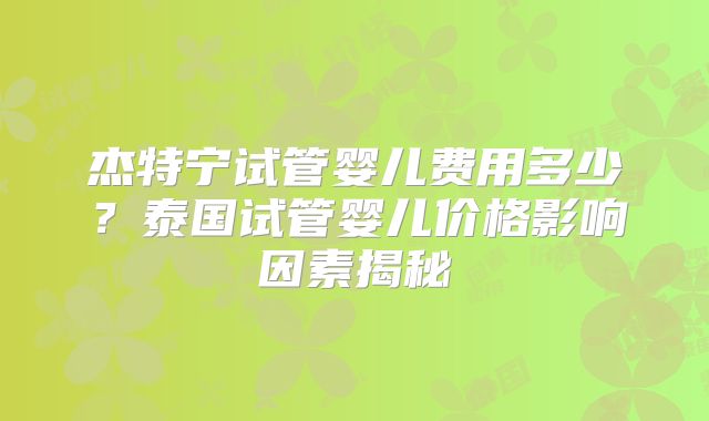 杰特宁试管婴儿费用多少？泰国试管婴儿价格影响因素揭秘