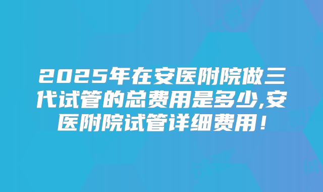 2025年在安医附院做三代试管的总费用是多少,安医附院试管详细费用!
