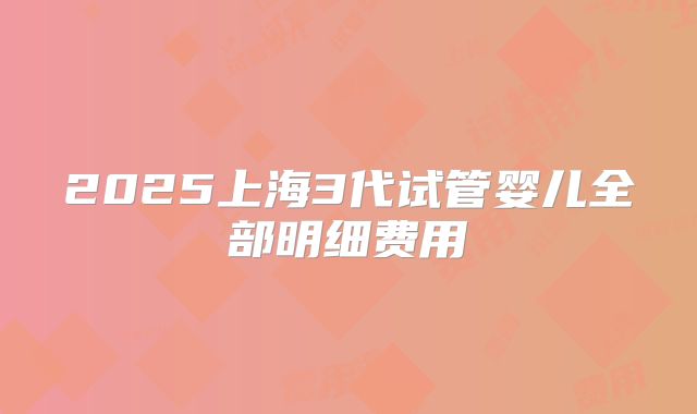 2025上海3代试管婴儿全部明细费用