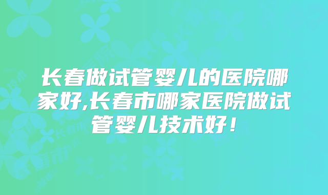 长春做试管婴儿的医院哪家好,长春市哪家医院做试管婴儿技术好！