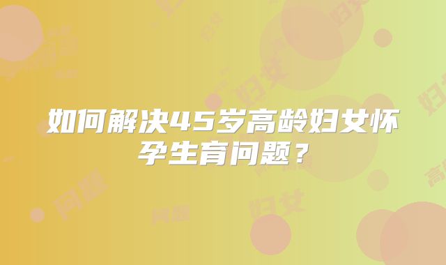 如何解决45岁高龄妇女怀孕生育问题？