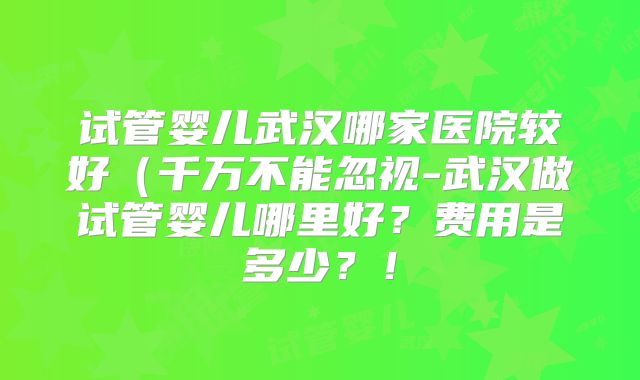 试管婴儿武汉哪家医院较好（千万不能忽视-武汉做试管婴儿哪里好？费用是多少？！