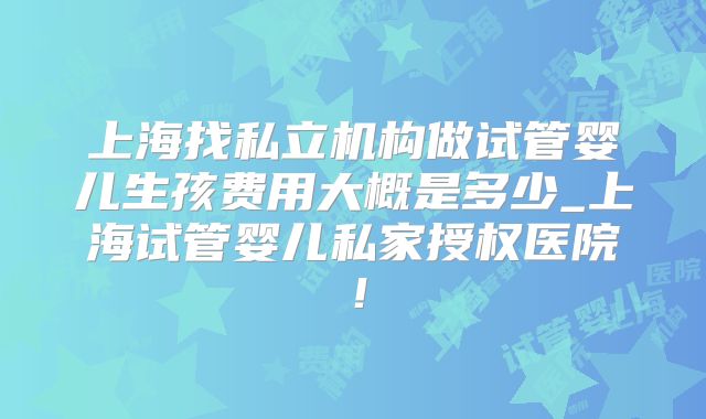 上海找私立机构做试管婴儿生孩费用大概是多少_上海试管婴儿私家授权医院！