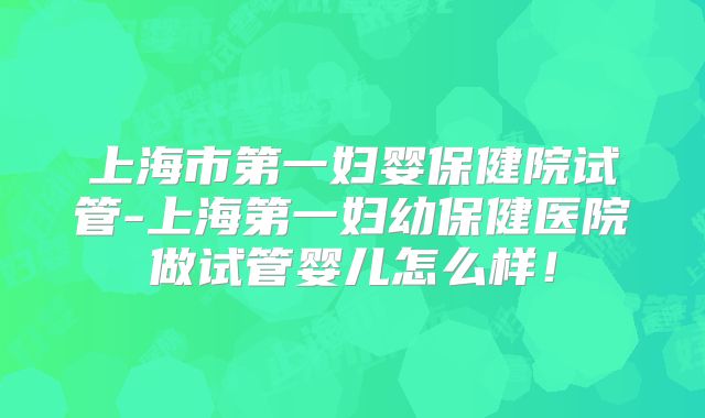 上海市第一妇婴保健院试管-上海第一妇幼保健医院做试管婴儿怎么样!