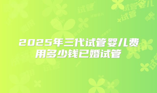 2025年三代试管婴儿费用多少钱已婚试管