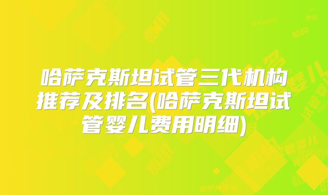 哈萨克斯坦试管三代机构推荐及排名(哈萨克斯坦试管婴儿费用明细)