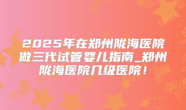 2025年在郑州陇海医院做三代试管婴儿指南_郑州陇海医院几级医院！