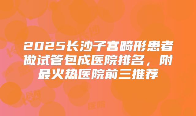2025长沙子宫畸形患者做试管包成医院排名，附最火热医院前三推荐