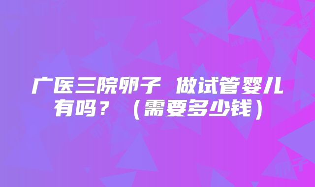 广医三院卵子 做试管婴儿有吗？（需要多少钱）