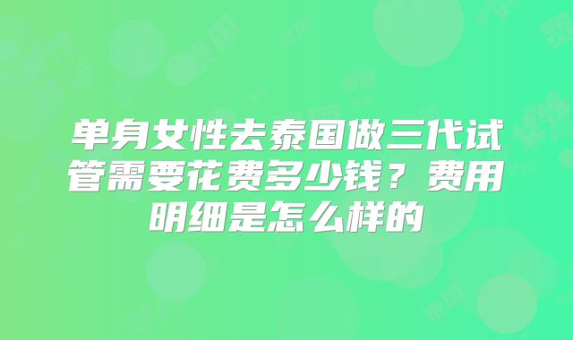 单身女性去泰国做三代试管需要花费多少钱？费用明细是怎么样的