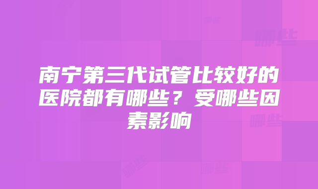 南宁第三代试管比较好的医院都有哪些？受哪些因素影响