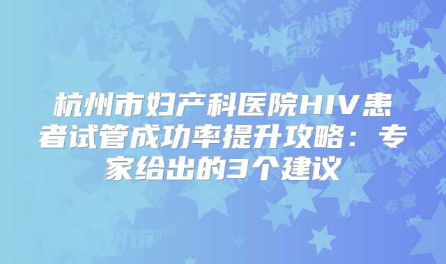 杭州市妇产科医院HIV患者试管成功率提升攻略：专家给出的3个建议