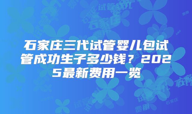石家庄三代试管婴儿包试管成功生子多少钱？2025最新费用一览