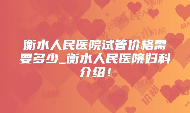 衡水人民医院试管价格需要多少_衡水人民医院妇科介绍！