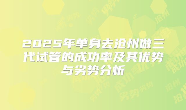 2025年单身去沧州做三代试管的成功率及其优势与劣势分析
