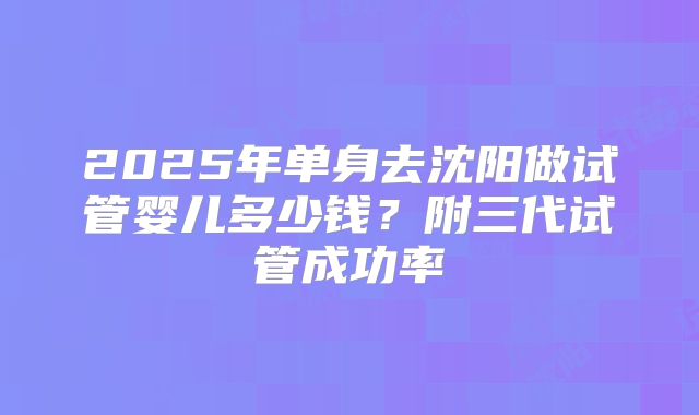 2025年单身去沈阳做试管婴儿多少钱？附三代试管成功率