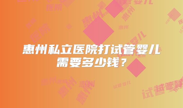 惠州私立医院打试管婴儿需要多少钱？