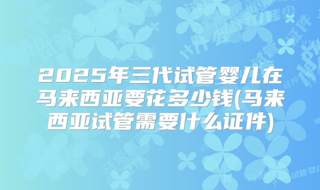 2025年三代试管婴儿在马来西亚要花多少钱(马来西亚试管需要什么证件)