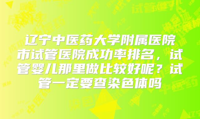 辽宁中医药大学附属医院市试管医院成功率排名，试管婴儿那里做比较好呢？试管一定要查染色体吗