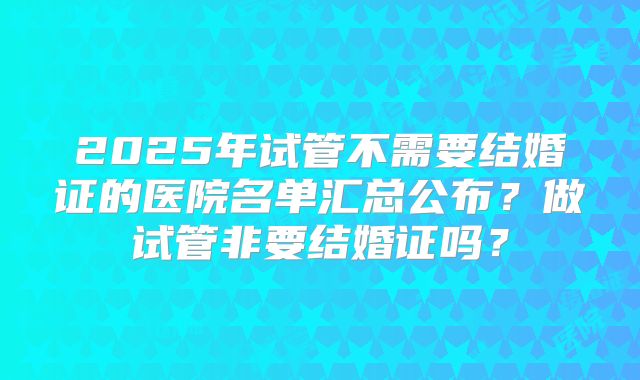 2025年试管不需要结婚证的医院名单汇总公布？做试管非要结婚证吗？