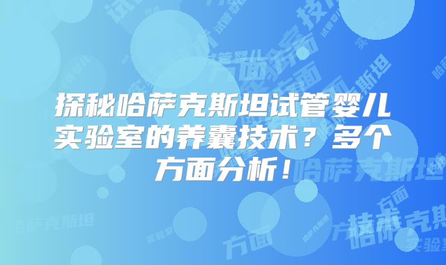 探秘哈萨克斯坦试管婴儿实验室的养囊技术?多个方面分析!