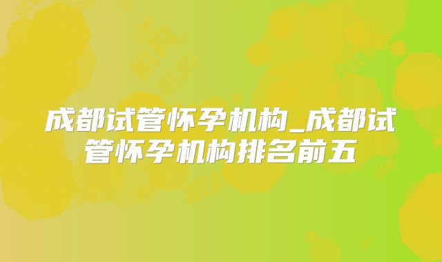 成都试管怀孕机构_成都试管怀孕机构排名前五