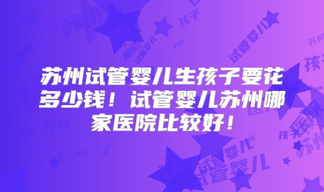苏州试管婴儿生孩子要花多少钱！试管婴儿苏州哪家医院比较好！