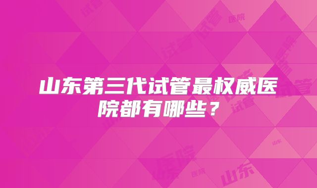 山东第三代试管最权威医院都有哪些？