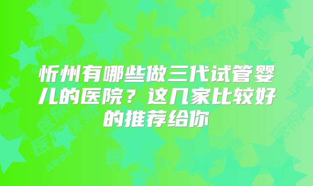 忻州有哪些做三代试管婴儿的医院？这几家比较好的推荐给你