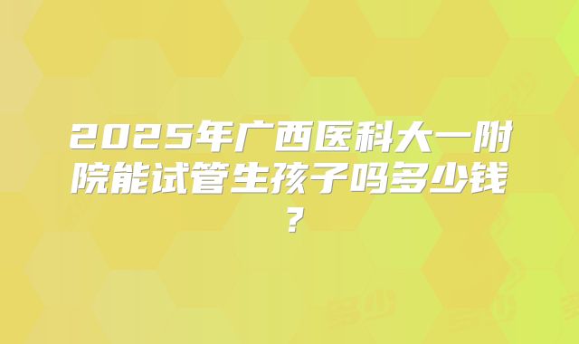2025年广西医科大一附院能试管生孩子吗多少钱？