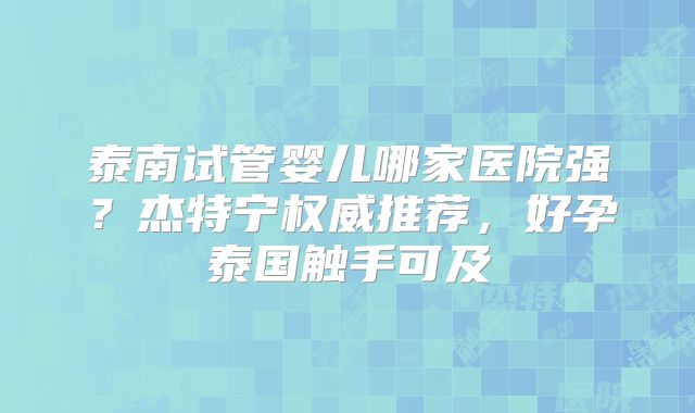 泰南试管婴儿哪家医院强？杰特宁权威推荐，好孕泰国触手可及