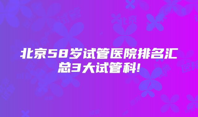 北京58岁试管医院排名汇总3大试管科!