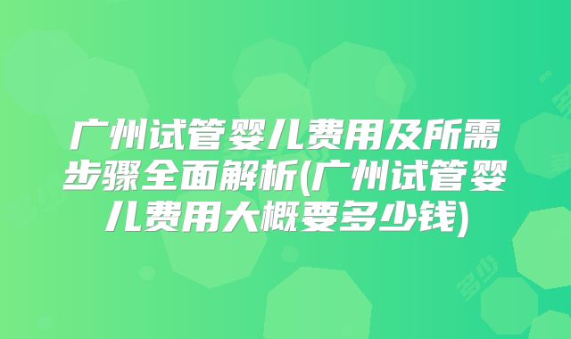 广州试管婴儿费用及所需步骤全面解析(广州试管婴儿费用大概要多少钱)