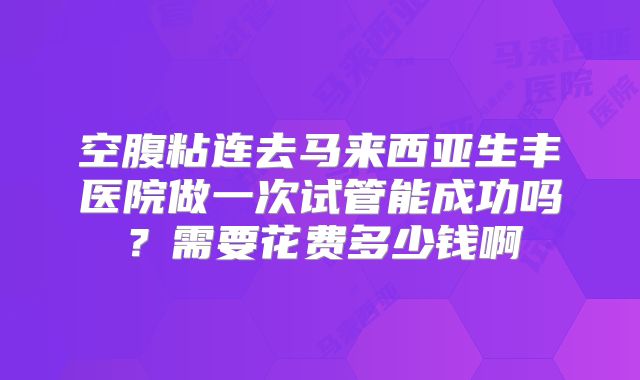 空腹粘连去马来西亚生丰医院做一次试管能成功吗?需要花费多少钱啊