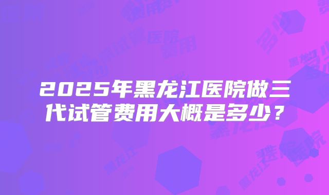 2025年黑龙江医院做三代试管费用大概是多少？