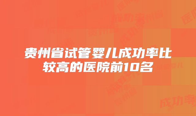 贵州省试管婴儿成功率比较高的医院前10名