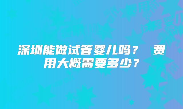 深圳能做试管婴儿吗? 费用大概需要多少?